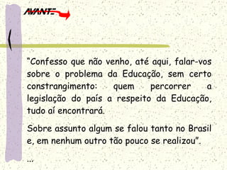“ Confesso que não venho, até aqui, falar-vos sobre o problema da Educação, sem certo constrangimento: quem percorrer a legislação do país a respeito da Educação, tudo aí encontrará. Sobre assunto algum se falou tanto no Brasil e, em nenhum outro tão pouco se realizou”. ... 