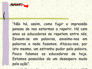 “ Não há, assim, como fugir a impressão penosa de nos estarmos a repetir. Há cem anos os educadores se repetem entre nós. Esvaem-se em palavras, esvaimo-nos em palavras e nada fazemos. Atacou-nos, por isto mesmo, um estranho pudor pela palavra. Pouco falamos os educadores de hoje. Estamos possuídos de um desespero mudo pela ação”. Anísio Teixeira. Discurso na Assembléia Constituinte – 1947 . 