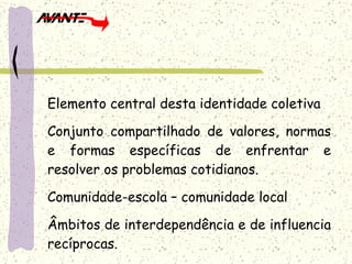 Elemento central desta identidade coletiva Conjunto compartilhado de valores, normas e formas específicas de enfrentar e resolver os problemas cotidianos. Comunidade-escola – comunidade local Âmbitos de interdependência e de influencia recíprocas. 
