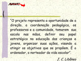 “ O projeto representa a oportunidade de a direção, a coordenação pedagógica, os professores e a comunidade, tomarem  sua escola nas mãos, definir seu papel estratégico na educação das crianças e jovens, organizar suas ações, visando a atingir os objetivos que se propõem. É o ordenador, o norteador da vida escolar”. J. C. Libâneo 
