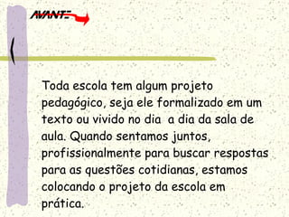 Toda escola tem algum projeto pedagógico, seja ele formalizado em um texto ou vivido no dia  a dia da sala de aula. Quando sentamos juntos, profissionalmente para buscar respostas para as questões cotidianas, estamos colocando o projeto da escola em prática. 