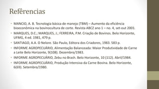 Refêrencias
• MANCIO, A. B. Tecnologia básica de manejo (TBM) – Aumento da eficiência
bioeconômica na bovinocultura de corte. Revista ABCZ ano 1 – no. 4, set-out 2001.
• MARQUES, D.C.; MARQUES, J.; FERREIRA, P.M. Criação de Bovinos. Belo Horizonte,
UFMG, 4 ed. 1981, 479 p.
• SANTIAGO, A.A. O Nelore. São Paulo, Editora dos Criadores, 1983. 583 p.
• INFORME AGROPECUÁRIO, Alimentação Balanceada: Maior Produtividade de Carne
a Leite Belo Horizonte, 9(108). Dezembro/1983.
• INFORME AGROPECUÁRIO, Zebu no Brash. Belo Horizonte, 10 (112). Abril/1984.
• INFORME AGROPECUÁRIO, Produção Intensiva da Carne Bovina. Belo Horizonte,
6(69). Setembro/1980.
 