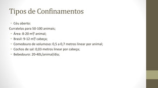 Tipos de Confinamentos
• Céu aberto:
Curratelas para 50-100 animais;
• Área: 8-20 m²/ animal;
• Brasil: 9-12 m²/ cabeça;
• Comedouro de volumoso: 0,5 a 0,7 metros linear por animal;
• Cochos de sal: 0,03 metros linear por cabeça;
• Bebedouro: 20-40L/animal/dia;
 