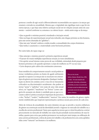 . 52
posturas e modos de agir social e diferencialmente recomendados aos rapazes e às moças que
ensaiam a entrada na sexualidade. Mesmo que a virgindade não signiﬁque mais o que foi em
outras épocas, e que haja uma relativa aceitação social em ter relações sexuais antes do casa-
mento – variável conforme os costumes e os valores locais – ainda assim exige-se da moça:
Que se guarde o máximo possível, retardando a iniciação sexual;
Que seu leque de experimentação sexual seja reduzido, não chegue próximo ao dos homens,
para não serem chamadas de “galinhas”;
Que não seja “atirada”, embora a mídia ressalte a sensualidade dos corpos femininos;
Que tenha o casamento e a maternidade como horizonte próximo.
Por outro lado, do rapaz exige-se:
Que antecipe o máximo possível a primeira experiência sexual;
O prazer de reunir múltiplas experiências sexuais, às vezes simultâneas;
Um apetite sexual intenso como prova de sua virilidade, estimulada desde pequeno por
homens próximos a ele quando apontam o corpo de mulheres na TV ou nas ruas;
Certo desprezo pelo cultivo dos sentimentos amorosos.
Esses modelos de comportamento sexual e social podem se
tornar verdadeiras prisões ou fontes de agudo sofrimento
quando os rapazes e as moças não se encaixam nos estereó-
tipos de gênero previamente designados. Qualquer inadap-
tação ou desvio de conduta corre o risco de ser duramente
criticada/o ou discriminada/o socialmente: elas podem se
tornar “putas” e “galinhas” (em razão de uma vida sexual
ativa), ou “sapatões”, “machonas” ou “freiras” (como cate-
goria de acusação em alusão à castidade para as que se re-
cusam a aderir à prática sexual por imposição do parceiro);
e eles, “bichas”, “veados”, “mulherzinha”, “maricas”. Em suma, há modelos de gênero rigida-
mente estabelecidos que inspiram representações e práticas sociais para jovens de cada sexo.
Além da vivência da sexualidade, há outro domínio em que se percebe a incisiva inﬂuência
do gênero na construção social da identidade juvenil: o ingresso no mercado de trabalho ou a
escolha da carreira proﬁssional. Tanto para aqueles/as jovens que se vêem forçados/as a entrar
precocemente no mercado de trabalho em razão da precariedade socioeconômica de suas fa-
mílias, quanto para os/as que podem permanecer na escola por mais tempo, na ediﬁcação de
uma carreira proﬁssional, a oferta de postos de trabalho e de proﬁssões leva em conta aptidões
tidas como “naturais” aos homens e às mulheres.
Julieta e Romeu (Brasil, Ecos, 1995,
17 min) – De uma maneira des-
contraída e divertida, as fantasias,
as dúvidas, os erros e os acertos da
iniciação sexual na adolescência são
mostrados através do namoro de
Julieta e Romeu.
 