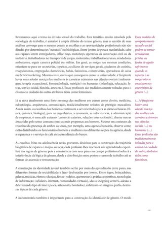 . 53
Retomamos aqui o tema da divisão sexual do trabalho. Esta temática, muito estudada pela
sociologia do trabalho, é anterior à ampla difusão do termo gênero, mas o sentido de suas
análises converge para o mesmo ponto: as escolhas e as oportunidades proﬁssionais não são
ditadas por determinações “naturais” ou biológicas. Entre jovens de pouca escolaridade, cabe
aos rapazes serem entregadores, ofﬁce-boys, motoboys, operários da construção civil ou da
indústria, trabalhadores no transporte de cargas, motoristas, trabalhadores rurais, vendedores
ambulantes, seguir carreira policial ou militar. Em geral, as moças nas mesmas condições,
orientam-se para ser secretárias, copeiras, auxiliares de serviços gerais, ajudantes de cozinha,
recepcionistas, empregadas domésticas, babás, faxineiras, comerciárias, operadoras de caixa
ou de telemarketing. Mesmo entre jovens que conseguem cursar a universidade, é freqüente
haver uma adesão maciça das mulheres às carreiras existentes nas ciências sociais (enferma-
gem, terapia ocupacional, fonoaudiologia, nutrição) ou humanas (psicologia, educação, le-
tras, serviço social, história, artes etc.). Essas proﬁssões são tradicionalmente voltadas para o
ensino e o cuidado do outro, atributos tidos como femininos.
Já se nota atualmente uma forte presença das mulheres em cursos como direito, medicina,
odontologia, arquitetura, comunicação, tradicionalmente redutos de prestígio masculino.
Ainda assim, as escolhas dos homens continuam a ser orientadas para as ciências básicas (fí-
sica, química, biologia), para as engenharias, a economia, as informáticas, a administração
de empresas, o mercado externo (comércio exterior, relações internacionais), dentre outras
áreas tidas pelo senso comum como as mais propensas aos homens. Mesmo em contextos de
reconhecida presença de ambos os sexos, por exemplo, uma agência bancária, observe como
estão distribuídos os funcionários homens e mulheres nas diferentes seções da agência, desde
a segurança e o serviço de café até a presidência do banco.
As escolhas feitas na adolescência serão, portanto, decisivas para a construção da trajetória
biográﬁca de rapazes e moças, ou seja, cada proﬁssão lhes reservará um aprendizado especí-
ﬁco das regras de gênero, pois a convivência com seus pares no campo proﬁssional sofrerá a
interferência da lógica de gênero, desde a distribuição entre postos e turnos de trabalho até as
formas de ascensão e remuneração.
A construção da identidade juvenil também se faz por meio do aprendizado entre pares, nas
diferentes formas de sociabilidade e lazer desfrutadas por jovens. Entre jogos, brincadeiras,
galeras, músicas, ritmos e danças, festas (rodeios, quermesses), práticas esportivas, tecnologias
de informação (celulares, internet, comunidades virtuais), idas a shopping centers, adesão a
determinado tipo de lazer (pesca, artesanato, bordados), enfatizam-se imagens, perﬁs, destre-
zas típicas de cada gênero.
A indumentária também é importante para a construção da identidade de gênero. O modo
Esses modelos de
comportamento
sexual e social
podem se tornar
verdadeiras
prisões ou
fontes de agudo
sofrimento
quando os
rapazes e as
moças não se
encaixam nos
estereótipos de
gênero (...)
(...) é freqüente
haver uma
adesão maciça
das mulheres às
carreiras existentes
nas ciências
sociais (...) ou
humanas (...).
Essas proﬁssões são
tradicionalmente
voltadas para o
ensino e o cuidado
do outro, atributos
tidos como
femininos.
 