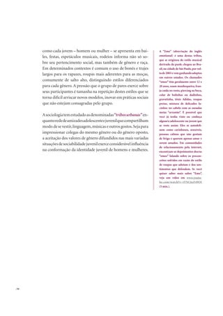 . 54
como cada jovem – homem ou mulher – se apresenta em bai-
les, festas, espetáculos musicais, rodeios informa não só so-
bre seu pertencimento social, mas também de gênero e raça.
Em determinados contextos é comum o uso de bonés e trajes
largos para os rapazes, roupas mais aderentes para as moças,
comumente de salto alto, distinguindo estilos diferenciados
para cada gênero. A pressão que o grupo de pares exerce sobre
seus participantes é tamanha na repetição destes estilos que se
torna difícil arriscar novos modelos, inovar em práticas sociais
que não estejam consagradas pelo grupo.
Asociologiatemestudadoasdenominadas“tribosurbanas”en-
quantorededeamizadesadolescenteejuvenilquecompartilham
mododesevestir,linguagem,músicaseoutrosgostos.Sejapara
impressionar colegas do mesmo gênero ou do gênero oposto,
a aceitação dos valores de gênero difundidos nas mais variadas
situaçõesdesociabilidadejuvenilexerceconsiderávelinﬂuência
na conformação da identidade juvenil de homens e mulheres.
A “Emo” (abreviação do inglês
emotional) é uma destas tribos,
que se originou do estilo musical
derivado do punk; chegou ao Bra-
sil,na cidade de São Paulo,por vol-
ta de 2003 e vem ganhando adeptos
em outros estados. Os chamados
“emos” têm geralmente entre 12 e
20 anos, usam munhequeira, fran-
ja caída no rosto, piercing na boca,
colar de bolinhas ou dadinhos,
gravatinha, tênis Adidas, roupas
pretas, mistura de delicados la-
cinhos no cabelo com as ousadas
meias “arrastão”. É possível que
você já tenha visto ou conheça
algum/a adolescente ou jovem que
se veste assim. Eles se autodeﬁ-
nem como carinhosos, sensíveis,
pessoas calmas que não gostam
de briga e querem apenas amar e
serem amados. Em comunidades
de relacionamento pela internet,
encontram-se depoimentos dos/as
“emos” falando sobre os precon-
ceitos sofridos em razão do estilo
de roupas que adotam e dos sen-
timentos que defendem. Se você
quiser saber mais sobre “Emo”,
veja um vídeo em www.youtu-
be.com/watch?v=tYNC6zF49OI
(5 min.).
 