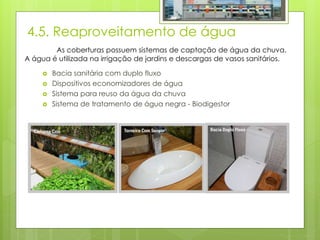 4.5. Reaproveitamento de água
 Bacia sanitária com duplo fluxo
 Dispositivos economizadores de água
 Sistema para reuso da água da chuva
 Sistema de tratamento de água negra - Biodigestor
As coberturas possuem sistemas de captação de água da chuva.
A água é utilizada na irrigação de jardins e descargas de vasos sanitários.
 