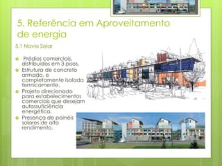 5. Referência em Aproveitamento
de energia
5.1 Navio Solar
 Prédios comerciais,
distribuídos em 3 pisos.
 Estrutura de concreto
armado, e
completamente isolada
termicamente.
 Projeto direcionado
para estabelecimentos
comerciais que desejam
autossuficiência
energética.
 Presença de painéis
solares de alto
rendimento.
 