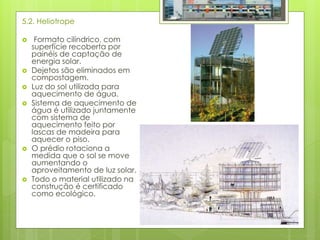 5.2. Heliotrope
 Formato cilíndrico, com
superfície recoberta por
painéis de captação de
energia solar.
 Dejetos são eliminados em
compostagem.
 Luz do sol utilizada para
aquecimento de água.
 Sistema de aquecimento de
água é utilizado juntamente
com sistema de
aquecimento feito por
lascas de madeira para
aquecer o piso.
 O prédio rotaciona a
medida que o sol se move
aumentando o
aproveitamento de luz solar.
 Todo o material utilizado na
construção é certificado
como ecológico.
 
