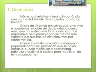 6. Conclusão
Não é possível dimensionar a importância
que a sustentabilidade desempenha na vida do
homem.
O fato de vivermos em um ecossistema vivo
e possuirmos relações de dependência com o
meio que nos rodeia, nos torna cada vez mais
responsável pela preservação do mesmo não
somente por questão de altruísmo, mas por
sobrevivência.
E nesse contexto o arquiteto desempenha
papel indispensável, permitindo que se possa
construir, ou seja manipular o ecossistema,
natureza a qual nos é cedida para modificar, de
forma consciente.
 
