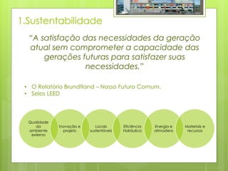 1.Sustentabilidade
Qualidade
do
ambiente
externo
Inovação e
projeto
Locais
sustentáveis
Eficiência
hidráulica
Energia e
atmosfera
Materiais e
recursos
“A satisfação das necessidades da geração
atual sem comprometer a capacidade das
gerações futuras para satisfazer suas
necessidades.”
• O Relatório Brundtland – Nosso Futuro Comum.
• Selos LEED
 