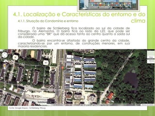 4.1. Localização e Características do entorno e do
clima4.1.1. Situação do Condomínio e entorno
O bairro de Schlierberg fica localizado ao sul da cidade de
Friburgo, na Alemanha. O bairro fica ao lado da L22, que pode ser
considerada uma “BR” que dá acesso tanto ao centro quanto a saída sul
da cidade.
O bairro encontra-se afastado do grande centro da cidade,
caracterizando-se por um entorno, de construções menores, em sua
maioria residenciais.
Fonte: Google Mapas – Schlierberg, Friburg
 