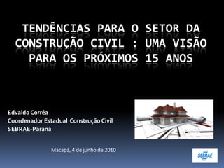 TENDÊNCIAS PARA O SETOR DA
  CONSTRUÇÃO CIVIL : UMA VISÃO
    PARA OS PRÓXIMOS 15 ANOS



Edvaldo Corrêa
Coordenador Estadual Construção Civil
SEBRAE-Paraná


               Macapá, 4 de junho de 2010
 