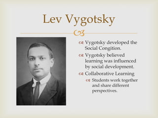 Lev Vygotsky

 Vygotsky developed the
Social Congition.
 Vygotsky believed
learning was influenced
by social development.
 Collaborative Learning
 Students work together
and share different
perspectives.

 