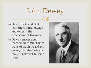John Dewey

 Dewey believed that
learning should engage
and expand the
experience of learners
 Dewey encouraged
teachers to think of new
ways of teaching to help
engage the students and
make it relevant to their
lives.

 
