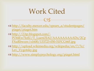 Work Cited

 http://faculty.mercer.edu/spears_a/studentpages/
piaget/piaget.htm
 http://2.bp.blogspot.com/POi4Ew7IoIU/T_Lueni3JAI/AAAAAAAAADs/2Cp
FXuRbwuw/s1600/133723-050-51FCC66F.jpg
 http://upload.wikimedia.org/wikipedia/en/7/7e/
Lev_Vygotsky.jpg
 http://www.simplypsychology.org/piaget.html

 