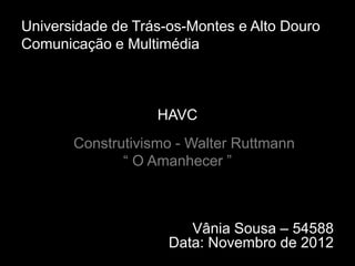 Universidade de Trás-os-Montes e Alto Douro
Comunicação e Multimédia



                   HAVC
       Construtivismo - Walter Ruttmann
              “ O Amanhecer ”



                        Vânia Sousa – 54588
                     Data: Novembro de 2012
 