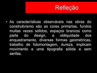 Co Refleção

• As características observáveis nas obras do
  construtivismo são as cores primarias, fundos
  muitas vezes sólidos, espaços brancos como
  parte    do   design,  a    obliquidade   dos
  enquadramento, diversas formas geométricas,
  trabalho de fotomontagem, dureza, implicam
  movimento e uma tipografia sólida e sem
  serifas.
 