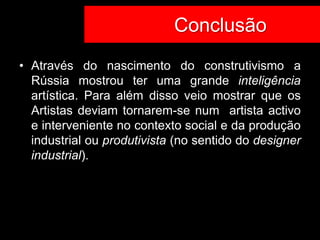 Co Conclusão
• Através do nascimento do construtivismo a
  Rússia mostrou ter uma grande inteligência
  artística. Para além disso veio mostrar que os
  Artistas deviam tornarem-se num artista activo
  e interveniente no contexto social e da produção
  industrial ou produtivista (no sentido do designer
  industrial).
 