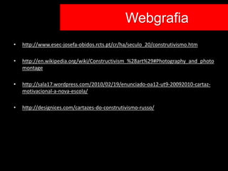 Co Webgrafia
•   http://www.esec-josefa-obidos.rcts.pt/cr/ha/seculo_20/construtivismo.htm

•   http://en.wikipedia.org/wiki/Constructivism_%28art%29#Photography_and_photo
    montage

•   http://sala17.wordpress.com/2010/02/19/enunciado-oa12-ut9-20092010-cartaz-
    motivacional-a-nova-escola/

•   http://designices.com/cartazes-do-construtivismo-russo/
 