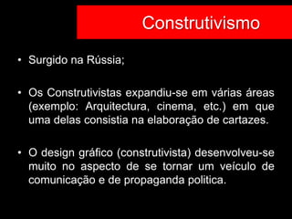 Construtivismo
                       Co
• Surgido na Rússia;

• Os Construtivistas expandiu-se em várias áreas
  (exemplo: Arquitectura, cinema, etc.) em que
  uma delas consistia na elaboração de cartazes.

• O design gráfico (construtivista) desenvolveu-se
  muito no aspecto de se tornar um veículo de
  comunicação e de propaganda politica.
 