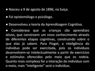 ● Nasceu a 9 de agosto de 1896, na Suiça.

● Foi epistemólogo e psicólogo.

● Desenvolveu a teoria da Aprendizagem Cognitiva.
● Considerava que as crianças são aprendizes
ativos, que constroem um novo conhecimento através
de diferentes etapas cognitivas, construindo sobre o
que elas já sabem. Para Piaget, a inteligência do
indivíduo pode ser exercitada, pois os indivíduos
desenvolvem-se intelectualmente a partir de exercícios
e estímulos oferecidos pelo meio que os rodeia.
Quanto mais complexa for a interação do indivíduo com
o meio, mais “inteligente” será o indivíduo.
 