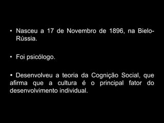 • Nasceu a 17 de Novembro de 1896, na Bielo-
  Rússia.

• Foi psicólogo.

 Desenvolveu a teoria da Cognição Social, que
afirma que a cultura é o principal fator do
desenvolvimento individual.
 