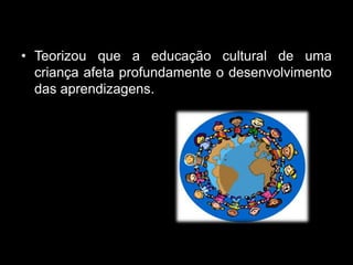 • Teorizou que a educação cultural de uma
  criança afeta profundamente o desenvolvimento
  das aprendizagens.
 