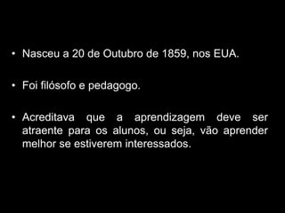 • Nasceu a 20 de Outubro de 1859, nos EUA.

• Foi filósofo e pedagogo.

• Acreditava que a aprendizagem deve ser
  atraente para os alunos, ou seja, vão aprender
  melhor se estiverem interessados.
 