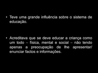 • Teve uma grande influência sobre o sistema de
  educação.



• Acreditava que se deve educar a criança como
  um todo     física, mental e social não tendo
  apenas a preocupação de lhe apresentar/
  enunciar factos e informações.
 