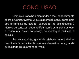CONCLUSÃO
       Com este trabalho apronfundei o meu conhecimento
sobre o Construtivismo. A sua elaboração serviu como uma
boa ferramenta de estudo. Sobretudo, no que respeita à
técnica de cartazes, pude verificar como esta teoria esteve,
e continua a estar, ao serviço de ideologias políticas e
sociais.
       Por conseguinte, gostei de elaborar este trabalho,
pois é um tema cativante, que me despertou uma grande
curiosidade em querer saber mais.
 