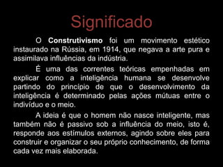 Significado
        O Construtivismo foi um movimento estético
instaurado na Rússia, em 1914, que negava a arte pura e
assimilava influências da indústria.
        É uma das correntes teóricas empenhadas em
explicar como a inteligência humana se desenvolve
partindo do princípio de que o desenvolvimento da
inteligência é determinado pelas ações mútuas entre o
indivíduo e o meio.
        A ideia é que o homem não nasce inteligente, mas
também não é passivo sob a influência do meio, isto é,
responde aos estímulos externos, agindo sobre eles para
construir e organizar o seu próprio conhecimento, de forma
cada vez mais elaborada.
 