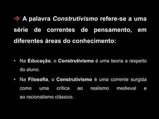  A palavra Construtivismo refere-se a uma
série de correntes de pensamento, em
diferentes áreas do conhecimento:


• Na Educação, o Construtivismo é uma teoria a respeito
  do aluno.

• Na Filosofia, o Construtivismo é uma corrente surgida
  como     uma     crítica    ao   realismo   medieval   e
  ao racionalismo clássico.
 