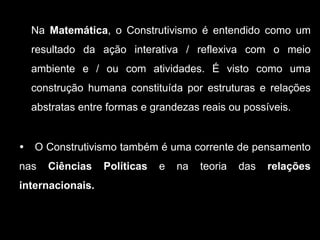 Na Matemática, o Construtivismo é entendido como um
    resultado da ação interativa / reflexiva com o meio
    ambiente e / ou com atividades. É visto como uma
    construção humana constituída por estruturas e relações
    abstratas entre formas e grandezas reais ou possíveis.


   O Construtivismo também é uma corrente de pensamento
nas    Ciências    Políticas   e   na   teoria   das   relações
internacionais.
 