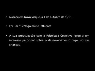 • Nasceu em Nova Iorque, a 1 de outubro de 1915.

• Foi um psicólogo muito influente.


• A sua preocupação com a Psicologia Cognitiva levou a um
  interesse particular sobre o desenvolvimento cognitivo das
  crianças.
 