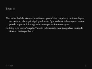 Técnica
Alexander Rodchenko usava as formas geométrias em planos muito oblíquos,
usava como plano principal geralmente figuras da sociedade que criassem
grande impacto, foi um grande nome para a fotomontagem.
Na fotografia usava “ângulos” muito radicais isto é ou fotografava muito de
cima ou muito por baixo

17-11-2013

11

 