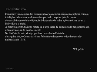 Construtivismo
Construtivismo é uma das correntes teóricas empenhadas em explicar como a
inteligência humana se desenvolve partindo do princípio de que o
desenvolvimento da inteligência é determinado pelas ações mútuas entre o
indivíduo e o meio.
A palavra construtivismo refere se a uma série de correntes de pensamento em
diferentes áreas do conhecimento
Na história da arte, design gráfico, desenho indústrial e
da arquitetura, o Construtivismo foi um movimento estético instaurado
na Rússia de 1914.

Wikipédia

17-11-2013

4

 