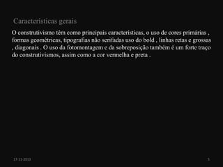 Características gerais
O construtivismo têm como principais características, o uso de cores primárias ,
formas geométricas, tipografias não serifadas uso do bold , linhas retas e grossas
, diagonais . O uso da fotomontagem e da sobreposição também é um forte traço
do construtivismos, assim como a cor vermelha e preta .

17-11-2013

5

 