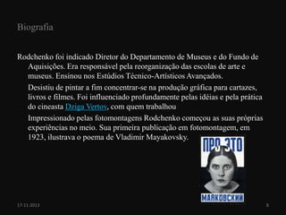 Biografia
Rodchenko foi indicado Diretor do Departamento de Museus e do Fundo de
Aquisições. Era responsável pela reorganização das escolas de arte e
museus. Ensinou nos Estúdios Técnico-Artísticos Avançados.
Desistiu de pintar a fim concentrar-se na produção gráfica para cartazes,
livros e filmes. Foi influenciado profundamente pelas idéias e pela prática
do cineasta Dziga Vertov, com quem trabalhou
Impressionado pelas fotomontagens Rodchenko começou as suas próprias
experiências no meio. Sua primeira publicação em fotomontagem, em
1923, ilustrava o poema de Vladimir Mayakovsky.

17-11-2013

8

 