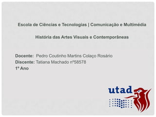 Escola de Ciências e Tecnologias | Comunicação e Multimédia
História das Artes Visuais e Contemporâneas

Docente: Pedro Coutinho Martins Colaço Rosário
Discente: Tatiana Machado nº58578
1º Ano

 