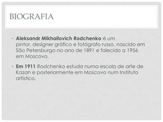 BIOGRAFIA
• Aleksandr Mikhailovich Rodchenko é um
pintor, designer gráfico e fotógrafo russo, nascido em
São Petersburgo no ano de 1891 e falecido a 1956
em Moscovo.
• Em 1911 Rodchenko estuda numa escola de arte de
Kazan e posteriormente em Moscovo num Instituto
artístico.

 