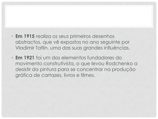 • Em 1915 realiza os seus primeiros desenhos
abstractos, que vê expostos no ano seguinte por
Vladimir Tatlin, uma das suas grandes influências.
• Em 1921 foi um dos elementos fundadores do
movimento construtivista, o que levou Rodchenko a
desistir da pintura para se concentrar na produção
gráfica de cartazes, livros e filmes.

 