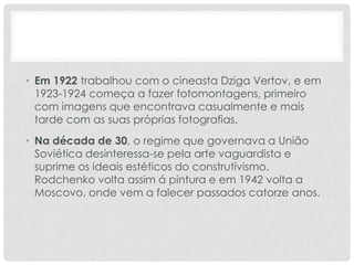• Em 1922 trabalhou com o cineasta Dziga Vertov, e em
1923-1924 começa a fazer fotomontagens, primeiro
com imagens que encontrava casualmente e mais
tarde com as suas próprias fotografias.
• Na década de 30, o regime que governava a União
Soviética desinteressa-se pela arte vaguardista e
suprime os ideais estéticos do construtivismo.
Rodchenko volta assim á pintura e em 1942 volta a
Moscovo, onde vem a falecer passados catorze anos.

 