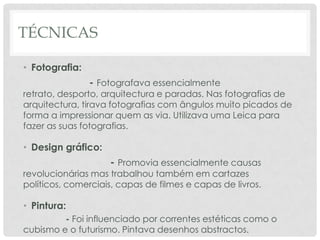 TÉCNICAS
• Fotografia:

- Fotografava essencialmente

retrato, desporto, arquitectura e paradas. Nas fotografias de
arquitectura, tirava fotografias com ângulos muito picados de
forma a impressionar quem as via. Utilizava uma Leica para
fazer as suas fotografias.

• Design gráfico:

- Promovia essencialmente causas

revolucionárias mas trabalhou também em cartazes
políticos, comerciais, capas de filmes e capas de livros.

• Pintura:
- Foi influenciado por correntes estéticas como o
cubismo e o futurismo. Pintava desenhos abstractos.

 