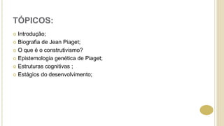 TÓPICOS:
 Introdução;
 Biografia de Jean Piaget;
 O que é o construtivismo?
 Epistemologia genética de Piaget;
 Estruturas cognitivas ;
 Estágios do desenvolvimento;
 