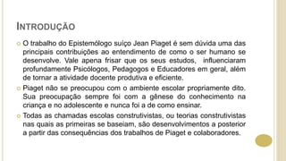 INTRODUÇÃO
 O trabalho do Epistemólogo suíço Jean Piaget é sem dúvida uma das
principais contribuições ao entendimento de como o ser humano se
desenvolve. Vale apena frisar que os seus estudos, influenciaram
profundamente Psicólogos, Pedagogos e Educadores em geral, além
de tornar a atividade docente produtiva e eficiente.
 Piaget não se preocupou com o ambiente escolar propriamente dito.
Sua preocupação sempre foi com a gênese do conhecimento na
criança e no adolescente e nunca foi a de como ensinar.
 Todas as chamadas escolas construtivistas, ou teorias construtivistas
nas quais as primeiras se baseiam, são desenvolvimentos a posterior
a partir das consequências dos trabalhos de Piaget e colaboradores.
 