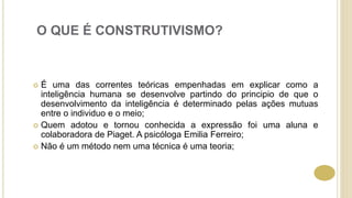 O QUE É CONSTRUTIVISMO?
 É uma das correntes teóricas empenhadas em explicar como a
inteligência humana se desenvolve partindo do principio de que o
desenvolvimento da inteligência é determinado pelas ações mutuas
entre o individuo e o meio;
 Quem adotou e tornou conhecida a expressão foi uma aluna e
colaboradora de Piaget. A psicóloga Emilia Ferreiro;
 Não é um método nem uma técnica é uma teoria;
 