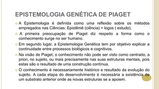 EPISTEMOLOGIA GENÉTICA DE PIAGET
 A Epistemologia é definida como uma reflexão sobre os métodos
empregados nas Ciências: Epistêmê (ciência) + logos ( estudo).
 A primeira preocupação de Piaget diz respeito a forma como o
conhecimento surge no ser humano.
 Em segundo lugar, a Epistemologia Genética tem por objetivo explicar a
continuidade entre processos biológicos e cognitivos.
 Na visão de Piaget, o conhecimento não pode ser visto como centrado, a
priori, no sujeito, ou mais precisamente nas suas estruturas mentais, pois
estas são o resultado de uma construção contínua.
 O conhecimento é necessariamente histórico e resultado da evolução do
sujeito. A cada etapa do desenvolvimento é necessária a existência de
um substrato anterior onde as novas estruturas se a apoiem.
 
