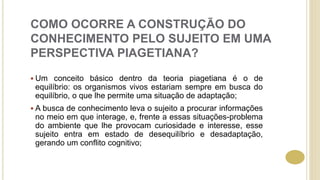 COMO OCORRE A CONSTRUÇÃO DO
CONHECIMENTO PELO SUJEITO EM UMA
PERSPECTIVA PIAGETIANA?
 Um conceito básico dentro da teoria piagetiana é o de
equilíbrio: os organismos vivos estariam sempre em busca do
equilíbrio, o que lhe permite uma situação de adaptação;
 A busca de conhecimento leva o sujeito a procurar informações
no meio em que interage, e, frente a essas situações-problema
do ambiente que lhe provocam curiosidade e interesse, esse
sujeito entra em estado de desequilíbrio e desadaptação,
gerando um conflito cognitivo;
 