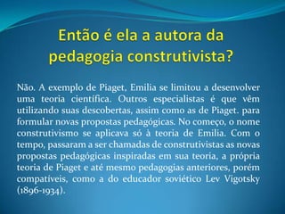 Então é ela a autora da pedagogia construtivista?Não. A exemplo de Piaget, Emilia se limitou a desenvolver uma teoria científica. Outros especialistas é que vêm utilizando suas descobertas, assim como as de Piaget. para formular novas propostas pedagógicas. No começo, o nome construtivismo se aplicava só à teoria de Emilia. Com o tempo, passaram a ser chamadas de construtivistas as novas propostas pedagógicas inspiradas em sua teoria, a própria teoria de Piaget e até mesmo pedagogias anteriores, porém compatíveis, como a do educador soviético LevVigotsky (1896-1934).